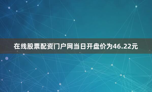 在线股票配资门户网当日开盘价为46.22元