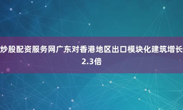 炒股配资服务网广东对香港地区出口模块化建筑增长2.3倍