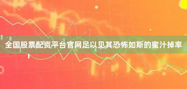 全国股票配资平台官网足以见其恐怖如斯的蜜汁掉率