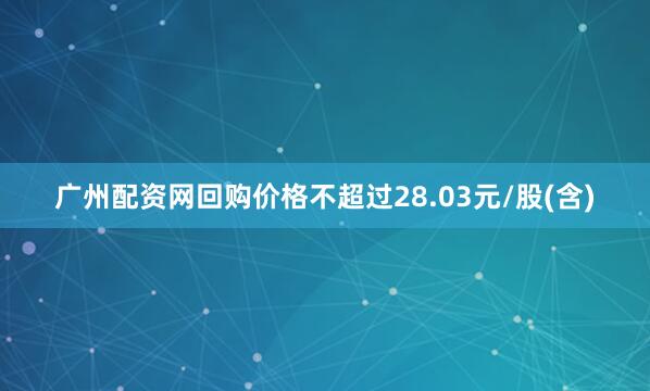 广州配资网回购价格不超过28.03元/股(含)