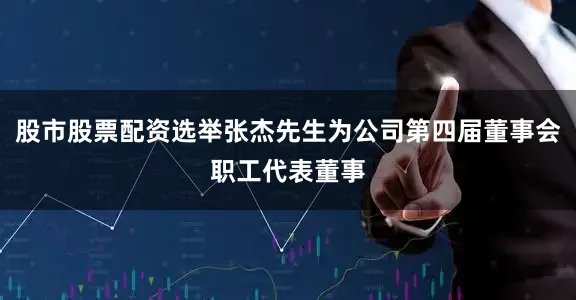 股市股票配资选举张杰先生为公司第四届董事会职工代表董事