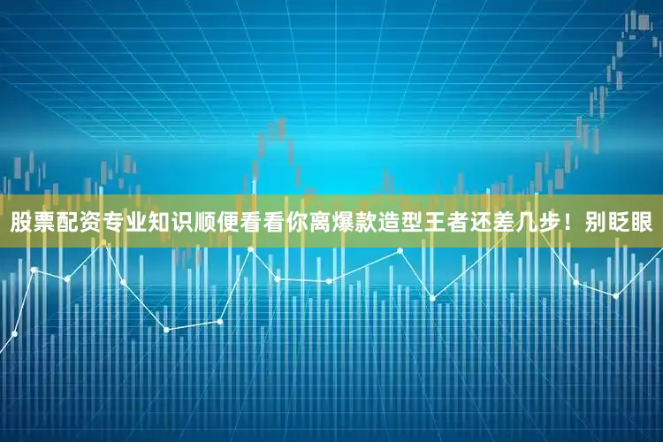 股票配资专业知识顺便看看你离爆款造型王者还差几步！别眨眼