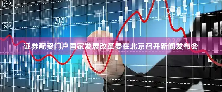 证券配资门户国家发展改革委在北京召开新闻发布会