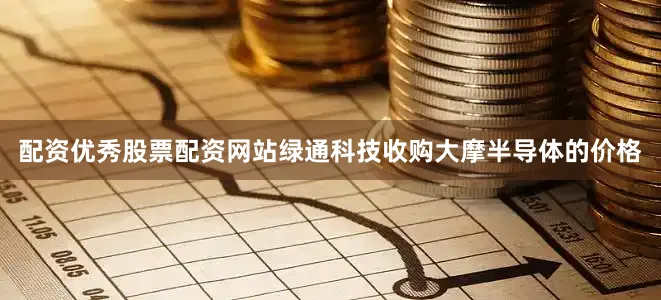 配资优秀股票配资网站绿通科技收购大摩半导体的价格
