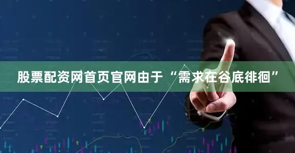 股票配资网首页官网由于 “需求在谷底徘徊”