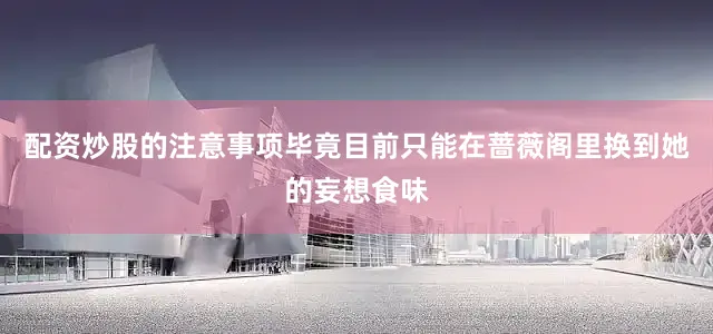 配资炒股的注意事项毕竟目前只能在蔷薇阁里换到她的妄想食味