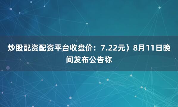 炒股配资配资平台收盘价：7.22元）8月11日晚间发布公告称